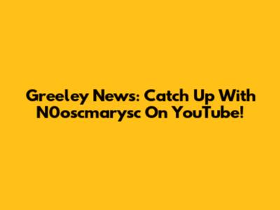 Greeley News: Catch Up With N0oscmarysc On YouTube!