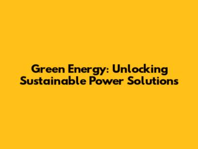 Green Energy: Unlocking Sustainable Power Solutions