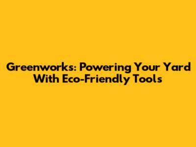 Greenworks: Powering Your Yard With Eco-Friendly Tools