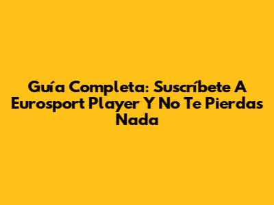 Guía Completa: Suscríbete A Eurosport Player Y No Te Pierdas Nada
