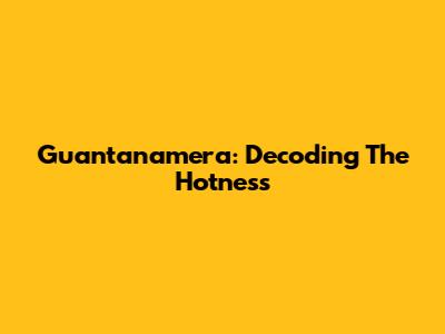 Guantanamera: Decoding The Hotness
