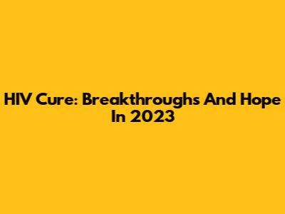 HIV Cure: Breakthroughs And Hope In 2023