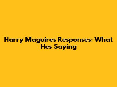 Harry Maguire's Responses: What He's Saying