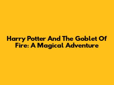 Harry Potter And The Goblet Of Fire: A Magical Adventure