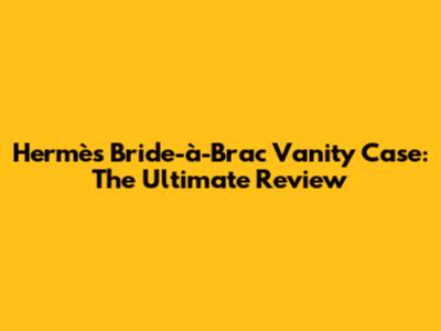 Hermès Bride-à-Brac Vanity Case: The Ultimate Review