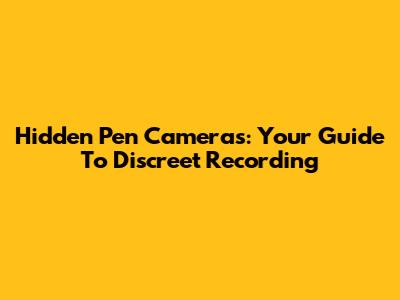 Hidden Pen Cameras: Your Guide To Discreet Recording