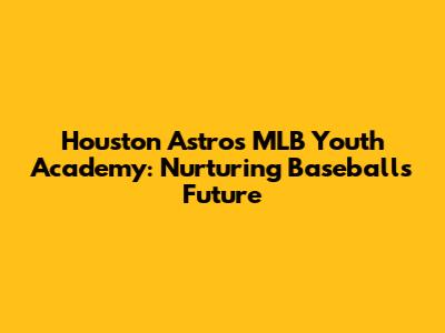Houston Astros MLB Youth Academy: Nurturing Baseball's Future