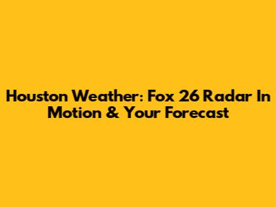 Houston Weather: Fox 26 Radar In Motion & Your Forecast