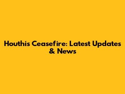 Houthis Ceasefire: Latest Updates & News