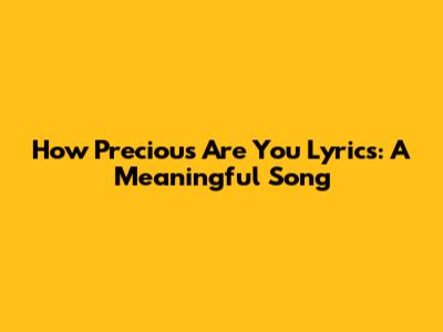 How Precious Are You Lyrics: A Meaningful Song