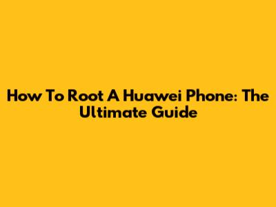 How To Root A Huawei Phone: The Ultimate Guide