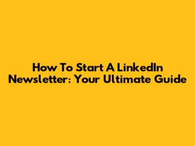 How To Start A LinkedIn Newsletter: Your Ultimate Guide