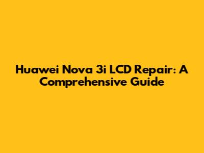 Huawei Nova 3i LCD Repair: A Comprehensive Guide