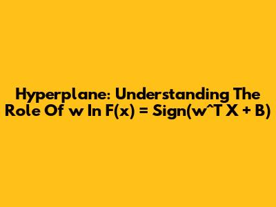 Hyperplane: Understanding The Role Of 'w' In F(x) = Sign(w^T X + B)