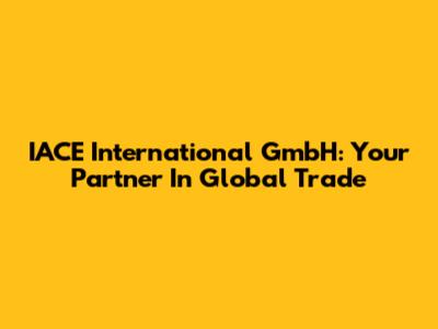 IACE International GmbH: Your Partner In Global Trade