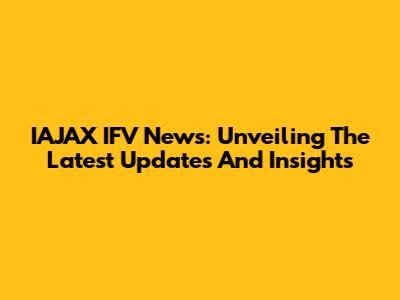 IAJAX IFV News: Unveiling The Latest Updates And Insights