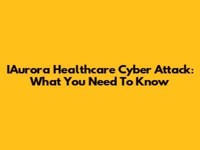 IAurora Healthcare Cyber Attack: What You Need To Know