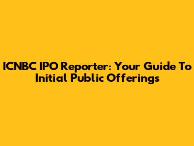 ICNBC IPO Reporter: Your Guide To Initial Public Offerings