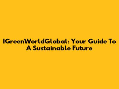 IGreenWorldGlobal: Your Guide To A Sustainable Future