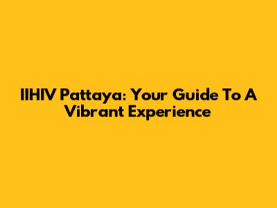 IIHIV Pattaya: Your Guide To A Vibrant Experience