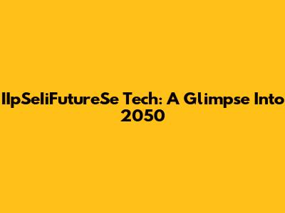IIpSeIiFutureSe Tech: A Glimpse Into 2050