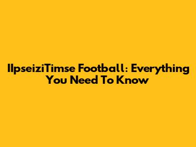 IIpseiziTimse Football: Everything You Need To Know