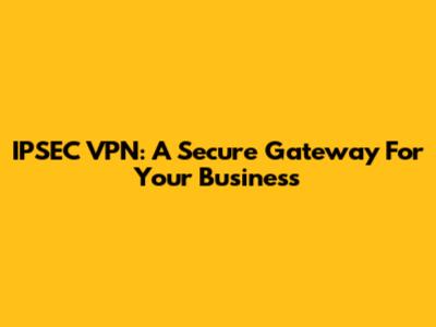 IPSEC VPN: A Secure Gateway For Your Business