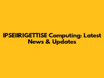 IPSEIIRIGETTISE Computing: Latest News & Updates