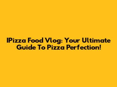 IPizza Food Vlog: Your Ultimate Guide To Pizza Perfection!