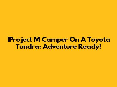 IProject M Camper On A Toyota Tundra: Adventure Ready!
