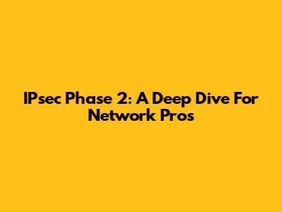 IPsec Phase 2: A Deep Dive For Network Pros
