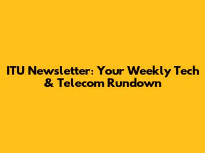 ITU Newsletter: Your Weekly Tech & Telecom Rundown