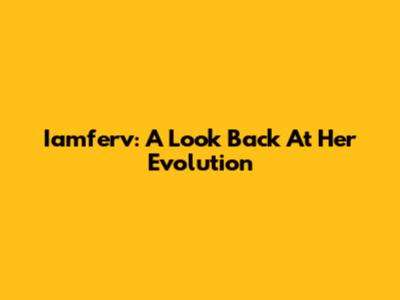 Iamferv: A Look Back At Her Evolution