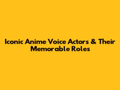Iconic Anime Voice Actors & Their Memorable Roles
