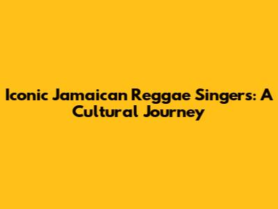 Iconic Jamaican Reggae Singers: A Cultural Journey