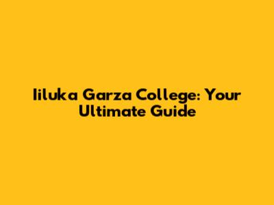 Iiluka Garza College: Your Ultimate Guide