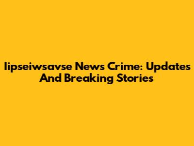 Iipseiwsavse News Crime: Updates And Breaking Stories