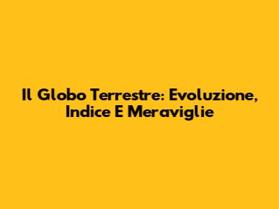 Il Globo Terrestre: Evoluzione, Indice E Meraviglie