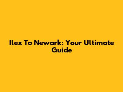 Ilex To Newark: Your Ultimate Guide