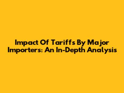 Impact Of Tariffs By Major Importers: An In-Depth Analysis