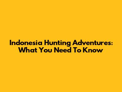 Indonesia Hunting Adventures: What You Need To Know