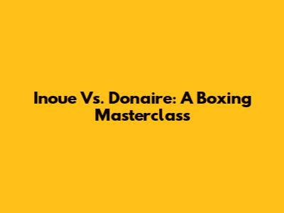 Inoue Vs. Donaire: A Boxing Masterclass