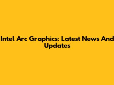 Intel Arc Graphics: Latest News And Updates