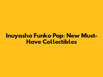Inuyasha Funko Pop: New Must-Have Collectibles