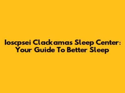Ioscpsei Clackamas Sleep Center: Your Guide To Better Sleep