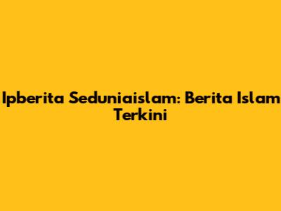 Ipberita Seduniaislam: Berita Islam Terkini