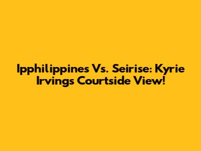 Ipphilippines Vs. Seirise: Kyrie Irving's Courtside View!