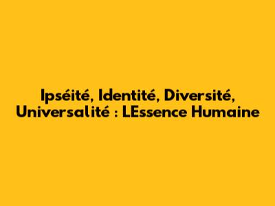Ipséité, Identité, Diversité, Universalité : L'Essence Humaine