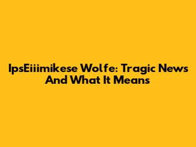 IpsEiiimikese Wolfe: Tragic News And What It Means