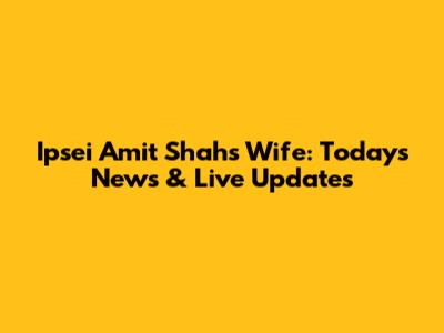 Ipsei Amit Shah's Wife: Today's News & Live Updates
